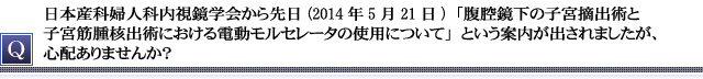 日本産科婦人科内視鏡学会から先日(2014年5月21日)「腹腔鏡下の子宮摘出術と子宮筋腫核出術における電動モルセレータの使用について」という案内が出されましたが、心配ありませんか？