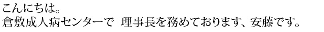 こんにちは。倉敷成人病センターで　理事長を務めております、安藤です。